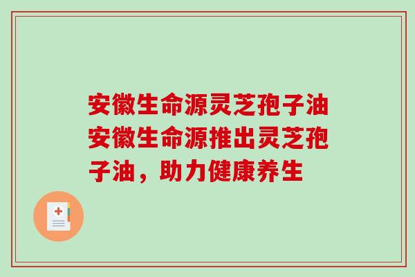 安徽生命源灵芝孢子油安徽生命源推出灵芝孢子油,助力健康养生 安徽生命源灵芝孢子油安徽生命源推出灵芝孢子油,助力健康养生