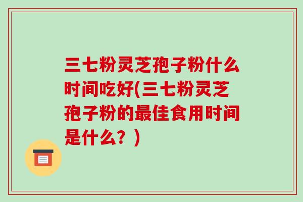 三七粉灵芝孢子粉什么时间吃好(三七粉灵芝孢子粉的最佳食用时间是什么？)