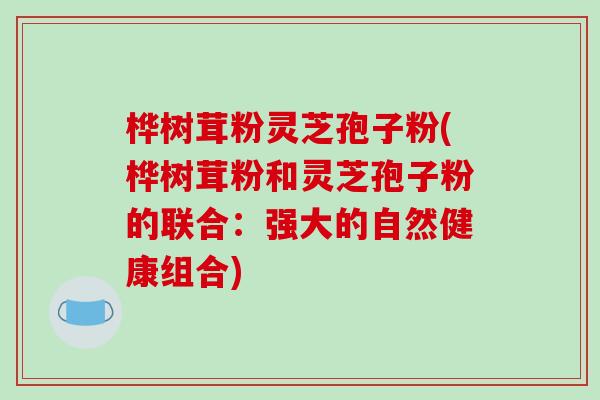 桦树茸粉灵芝孢子粉(桦树茸粉和灵芝孢子粉的联合：强大的自然健康组合)