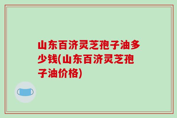 山东百济灵芝孢子油多少钱(山东百济灵芝孢子油价格)
