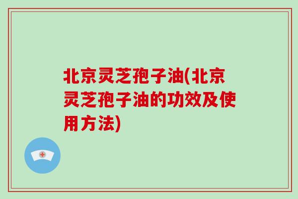 北京灵芝孢子油(北京灵芝孢子油的功效及使用方法) 北京灵芝孢子油(北京灵芝孢子油的功效及使用方法)