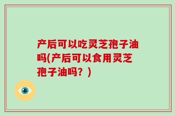 产后可以吃灵芝孢子油吗(产后可以食用灵芝孢子油吗？)