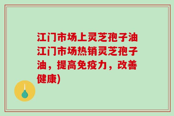 江门市场上灵芝孢子油江门市场热销灵芝孢子油，提高免疫力，改善健康)