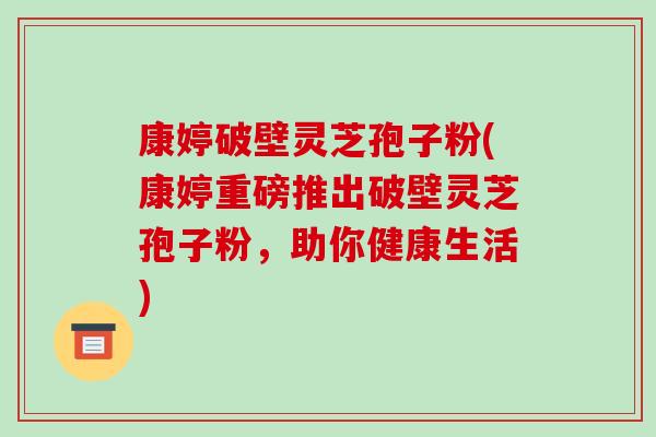 康婷破壁灵芝孢子粉(康婷重磅推出破壁灵芝孢子粉，助你健康生活)