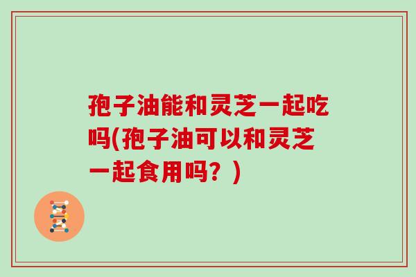 孢子油能和灵芝一起吃吗(孢子油可以和灵芝一起食用吗?) 孢子油能和灵芝一起吃吗(孢子油可以和灵芝一起食用吗?)