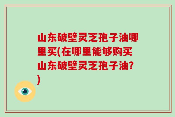 山东破壁灵芝孢子油哪里买(在哪里能够购买山东破壁灵芝孢子油？)