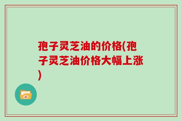 孢子灵芝油的价格(孢子灵芝油价格大幅上涨)