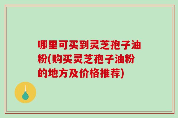 哪里可买到灵芝孢子油粉(购买灵芝孢子油粉的地方及价格推荐) 哪里可买到灵芝孢子油粉(购买灵芝孢子油粉的地方及价格推荐)
