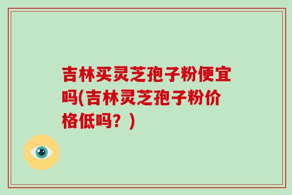 吉林买灵芝孢子粉便宜吗(吉林灵芝孢子粉价格低吗?) 吉林买灵芝孢子粉便宜吗(吉林灵芝孢子粉价格低吗?)