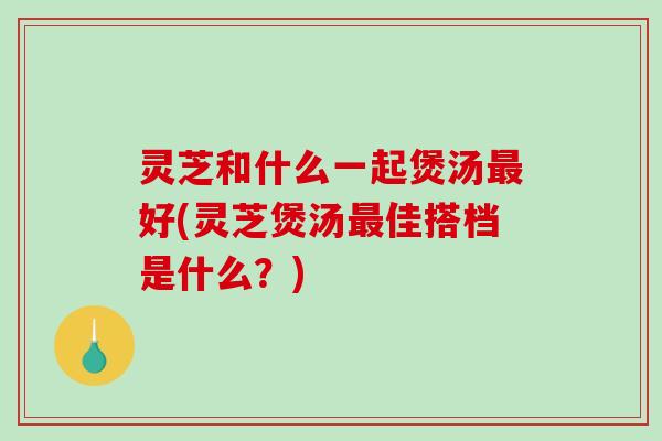 灵芝和什么一起煲汤好(灵芝煲汤佳搭档是什么?) 灵芝和什么一起煲汤好(灵芝煲汤佳搭档是什么?)