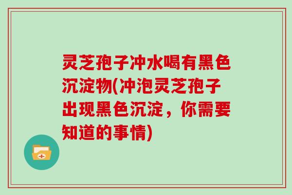 灵芝孢子冲水喝有黑色沉淀物(冲泡灵芝孢子出现黑色沉淀,你需要知道的事情) 灵芝孢子冲水喝有黑色沉淀物(冲泡灵芝孢子出现黑色沉淀,你需要知道的事情)