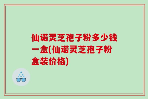 仙诺灵芝孢子粉多少钱一盒(仙诺灵芝孢子粉盒装价格) 仙诺灵芝孢子粉多少钱一盒(仙诺灵芝孢子粉盒装价格)