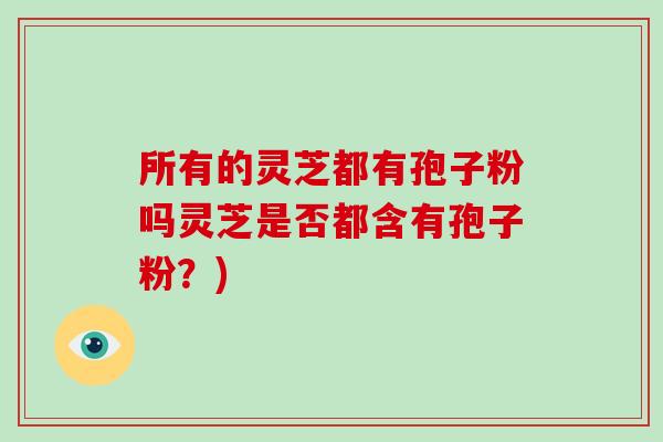 所有的灵芝都有孢子粉吗灵芝是否都含有孢子粉?) 所有的灵芝都有孢子粉吗灵芝是否都含有孢子粉?)