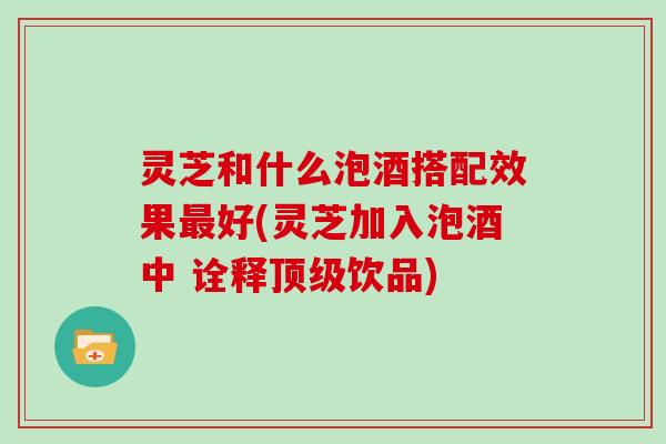 灵芝和什么泡酒搭配效果最好(灵芝加入泡酒中 诠释顶级饮品)