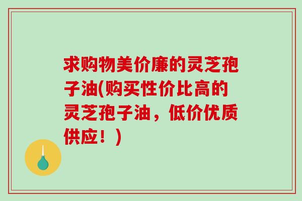 求购物美价廉的灵芝孢子油(购买性价比高的灵芝孢子油,低价优质供应!) 求购物美价廉的灵芝孢子油(购买性价比高的灵芝孢子油,低价优质供应!)