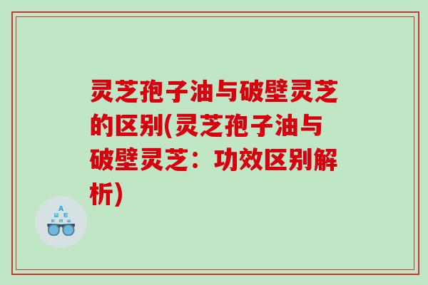 灵芝孢子油与破壁灵芝的区别(灵芝孢子油与破壁灵芝:功效区别解析) 灵芝孢子油与破壁灵芝的区别(灵芝孢子油与破壁灵芝:功效区别解析)