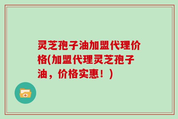 灵芝孢子油加盟代理价格(加盟代理灵芝孢子油,价格实惠!) 灵芝孢子油加盟代理价格(加盟代理灵芝孢子油,价格实惠!)