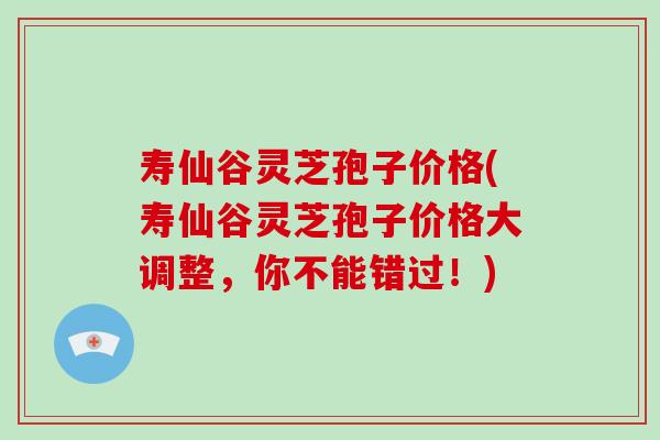 寿仙谷灵芝孢子价格(寿仙谷灵芝孢子价格大调整，你不能错过！)
