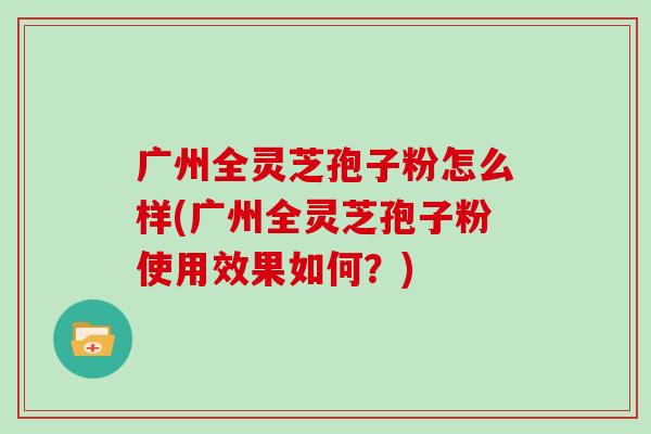 广州全灵芝孢子粉怎么样(广州全灵芝孢子粉使用效果如何?) 广州全灵芝孢子粉怎么样(广州全灵芝孢子粉使用效果如何?)