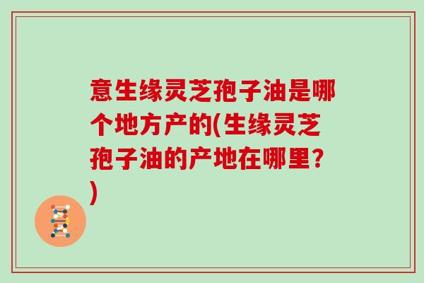 意生缘灵芝孢子油是哪个地方产的(生缘灵芝孢子油的产地在哪里？)