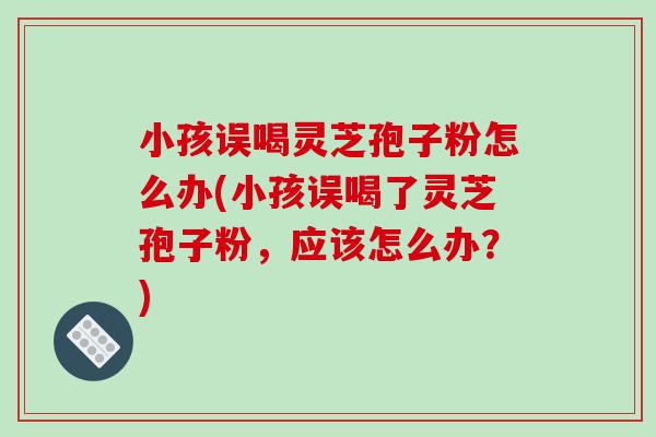 小孩误喝灵芝孢子粉怎么办(小孩误喝了灵芝孢子粉，应该怎么办？)