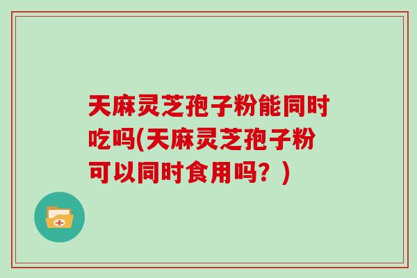 天麻灵芝孢子粉能同时吃吗(天麻灵芝孢子粉可以同时食用吗?) 天麻灵芝孢子粉能同时吃吗(天麻灵芝孢子粉可以同时食用吗?)