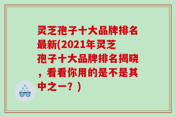 灵芝孢子十大品牌排名新(2021年灵芝孢子十大品牌排名揭晓,看看你用的是不是其中之一?) 灵芝孢子十大品牌排名新(2021年灵芝孢子十大品牌排名揭晓,看看你用的是不是其中之一?)