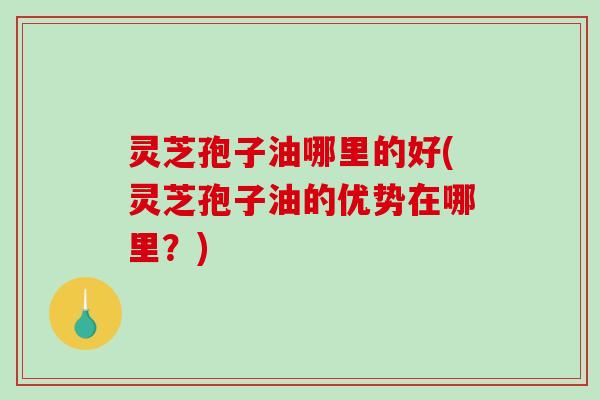 灵芝孢子油哪里的好(灵芝孢子油的优势在哪里?) 灵芝孢子油哪里的好(灵芝孢子油的优势在哪里?)