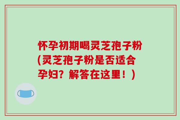 怀孕初期喝灵芝孢子粉(灵芝孢子粉是否适合孕妇?解答在这里!) 怀孕初期喝灵芝孢子粉(灵芝孢子粉是否适合孕妇?解答在这里!)
