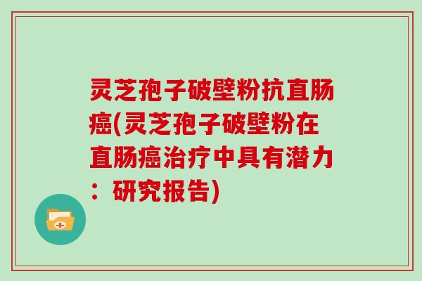 灵芝孢子破壁粉抗直肠(灵芝孢子破壁粉在直肠中具有潜力:研究报告) 灵芝孢子破壁粉抗直肠(灵芝孢子破壁粉在直肠中具有潜力:研究报告)