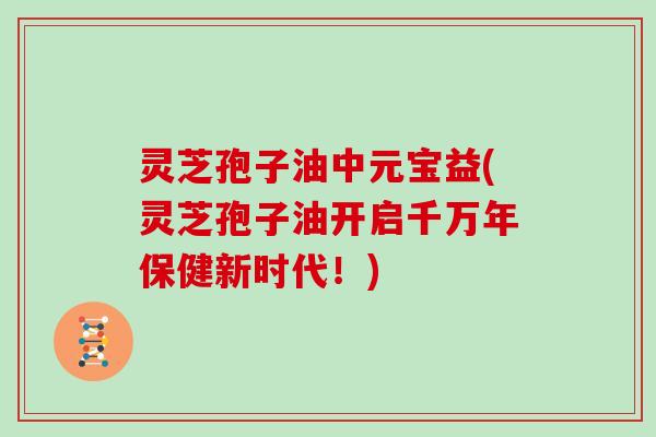 灵芝孢子油中元宝益(灵芝孢子油开启千万年保健新时代!) 灵芝孢子油中元宝益(灵芝孢子油开启千万年保健新时代!)