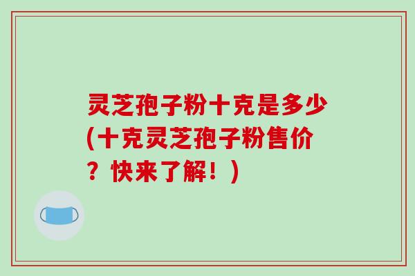 灵芝孢子粉十克是多少(十克灵芝孢子粉售价?快来了解!) 灵芝孢子粉十克是多少(十克灵芝孢子粉售价?快来了解!)