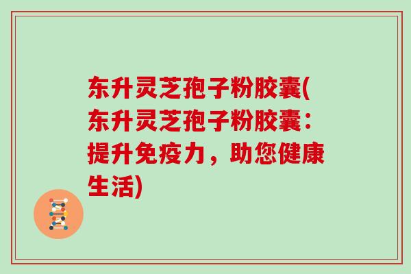 东升灵芝孢子粉胶囊(东升灵芝孢子粉胶囊：提升免疫力，助您健康生活)