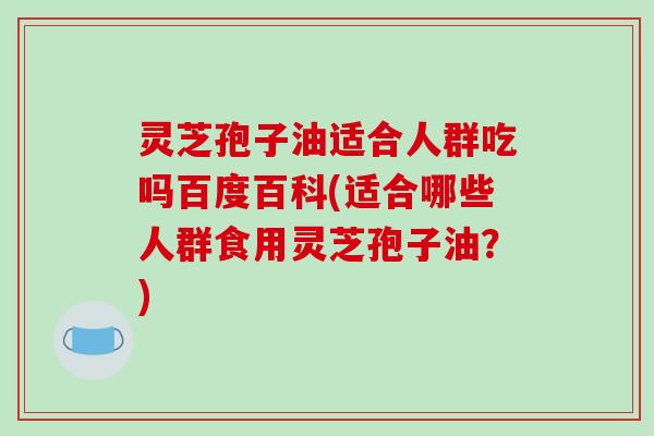 灵芝孢子油适合人群吃吗百度百科(适合哪些人群食用灵芝孢子油?) 灵芝孢子油适合人群吃吗百度百科(适合哪些人群食用灵芝孢子油?)