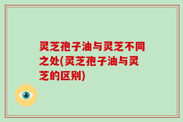灵芝孢子油与灵芝不同之处(灵芝孢子油与灵芝的区别) 灵芝孢子油与灵芝不同之处(灵芝孢子油与灵芝的区别)