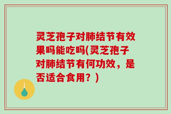 灵芝孢子对肺结节有效果吗能吃吗(灵芝孢子对肺结节有何功效，是否适合食用？)