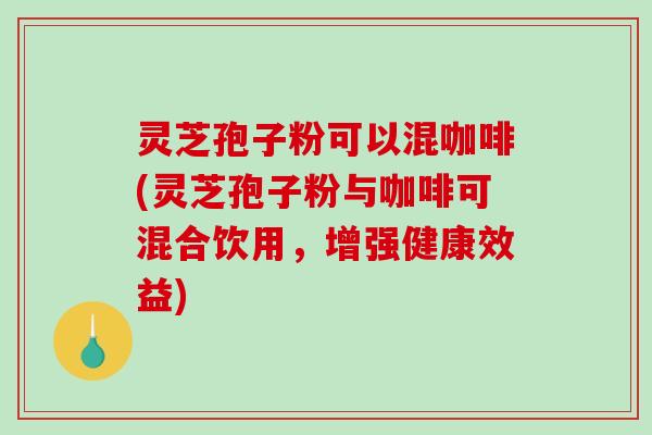 灵芝孢子粉可以混咖啡(灵芝孢子粉与咖啡可混合饮用，增强健康效益)