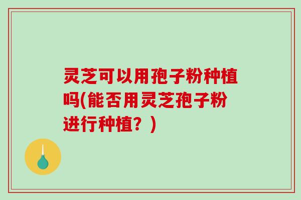 灵芝可以用孢子粉种植吗(能否用灵芝孢子粉进行种植?) 灵芝可以用孢子粉种植吗(能否用灵芝孢子粉进行种植?)