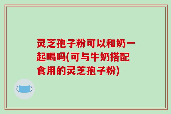 灵芝孢子粉可以和奶一起喝吗(可与牛奶搭配食用的灵芝孢子粉)