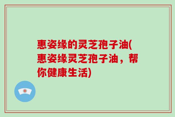 惠姿缘的灵芝孢子油(惠姿缘灵芝孢子油，帮你健康生活)