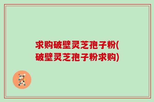 求购破壁灵芝孢子粉(破壁灵芝孢子粉求购)