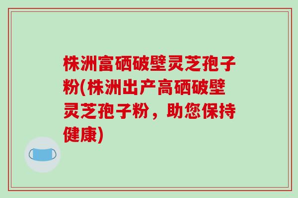 株洲富硒破壁灵芝孢子粉(株洲出产高硒破壁灵芝孢子粉,助您保持健康) 株洲富硒破壁灵芝孢子粉(株洲出产高硒破壁灵芝孢子粉,助您保持健康)