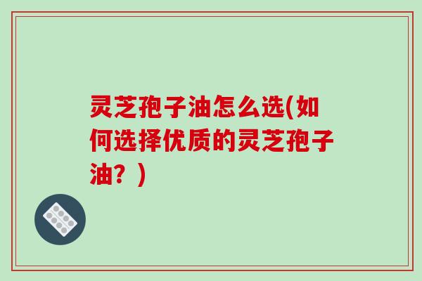 灵芝孢子油怎么选(如何选择优质的灵芝孢子油？)