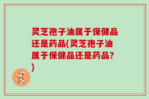 灵芝孢子油属于保健品还是药品(灵芝孢子油属于保健品还是药品？)