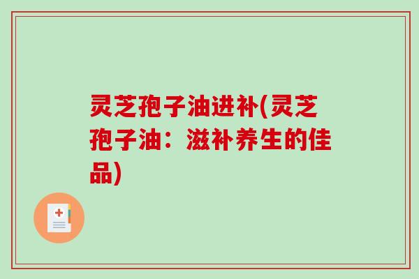灵芝孢子油进补(灵芝孢子油:滋补养生的佳品) 灵芝孢子油进补(灵芝孢子油:滋补养生的佳品)