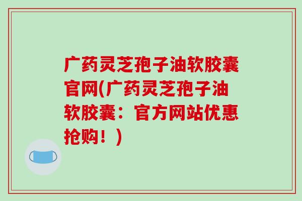 广药灵芝孢子油软胶囊官网(广药灵芝孢子油软胶囊：官方网站优惠抢购！)