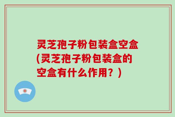 灵芝孢子粉包装盒空盒(灵芝孢子粉包装盒的空盒有什么作用？)