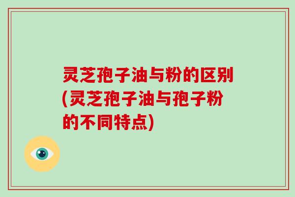 灵芝孢子油与粉的区别(灵芝孢子油与孢子粉的不同特点) 灵芝孢子油与粉的区别(灵芝孢子油与孢子粉的不同特点)