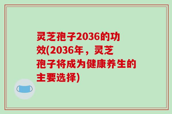 灵芝孢子2036的功效(2036年，灵芝孢子将成为健康养生的主要选择)