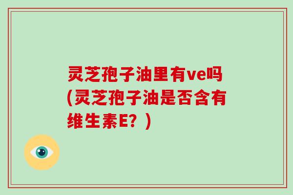 灵芝孢子油里有ve吗(灵芝孢子油是否含有维生素E？)